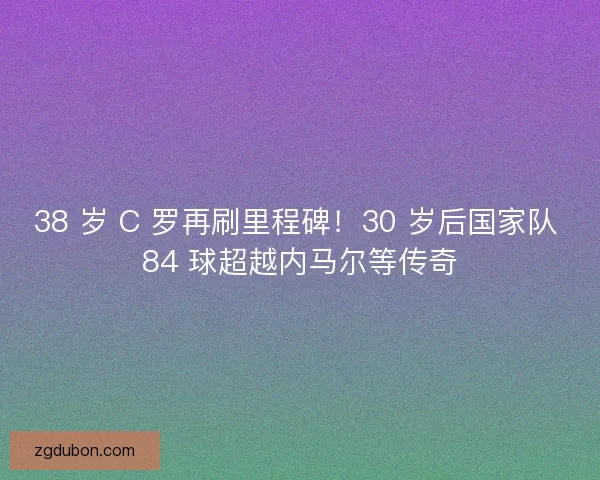 38 岁 C 罗再刷里程碑！30 岁后国家队 84 球超越内马尔等传奇