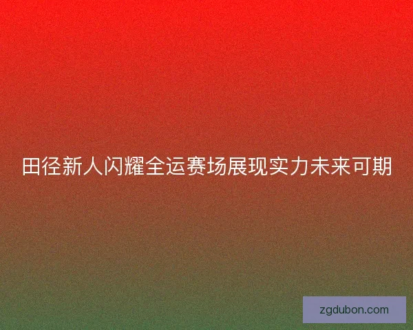 田径新人闪耀全运赛场展现实力未来可期
