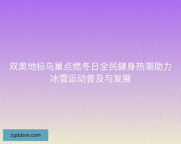 双奥地标鸟巢点燃冬日全民健身热潮助力冰雪运动普及与发展