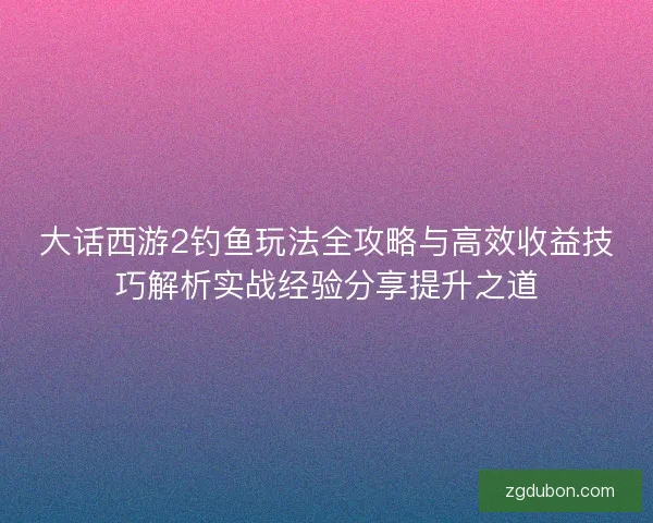 大话西游2钓鱼玩法全攻略与高效收益技巧解析实战经验分享提升之道