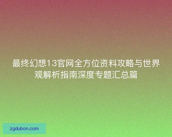 最终幻想13官网全方位资料攻略与世界观解析指南深度专题汇总篇