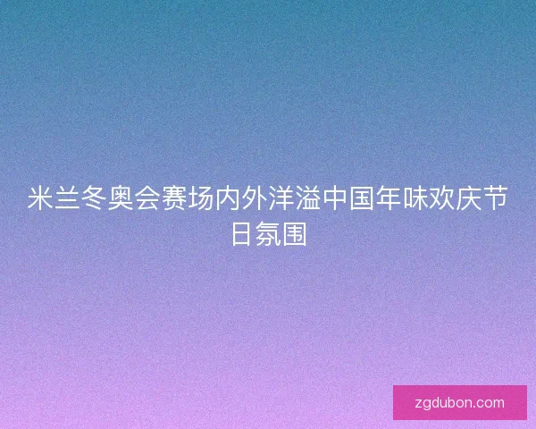 米兰冬奥会赛场内外洋溢中国年味欢庆节日氛围