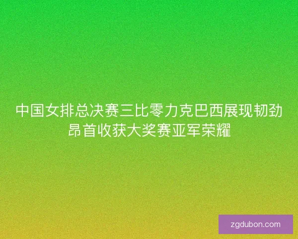 中国女排总决赛三比零力克巴西展现韧劲昂首收获大奖赛亚军荣耀