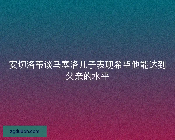 安切洛蒂谈马塞洛儿子表现希望他能达到父亲的水平