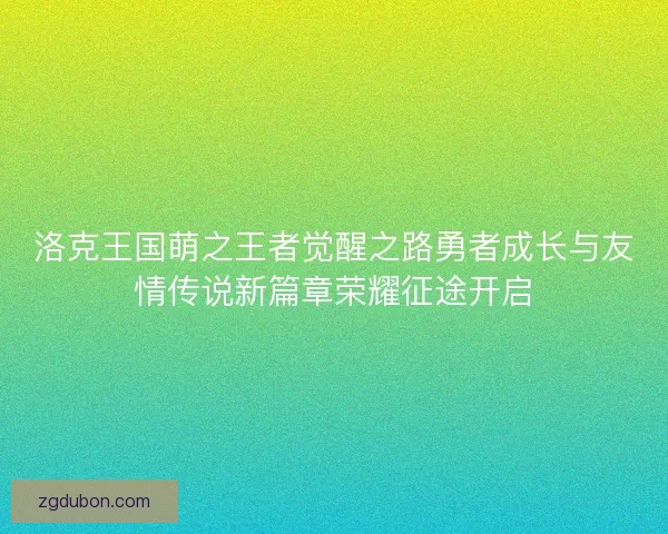 洛克王国萌之王者觉醒之路勇者成长与友情传说新篇章荣耀征途开启