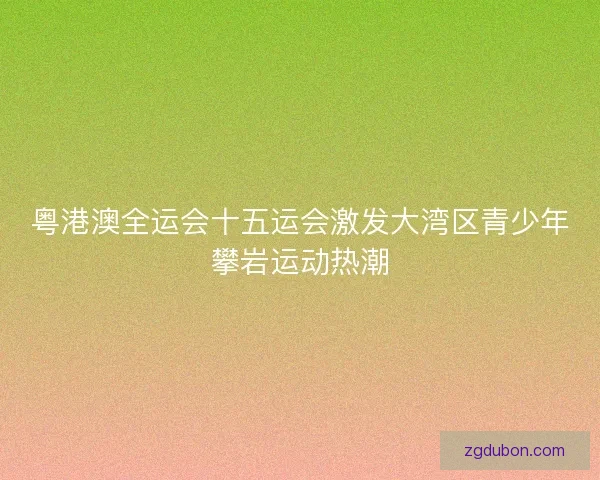 粤港澳全运会十五运会激发大湾区青少年攀岩运动热潮 粤港澳全运会十五运会激发大湾区青少年攀岩运动热潮
