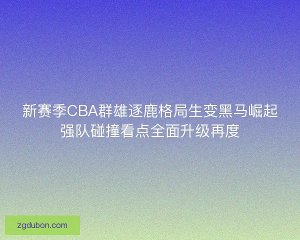 新赛季CBA群雄逐鹿格局生变黑马崛起强队碰撞看点全面升级再度