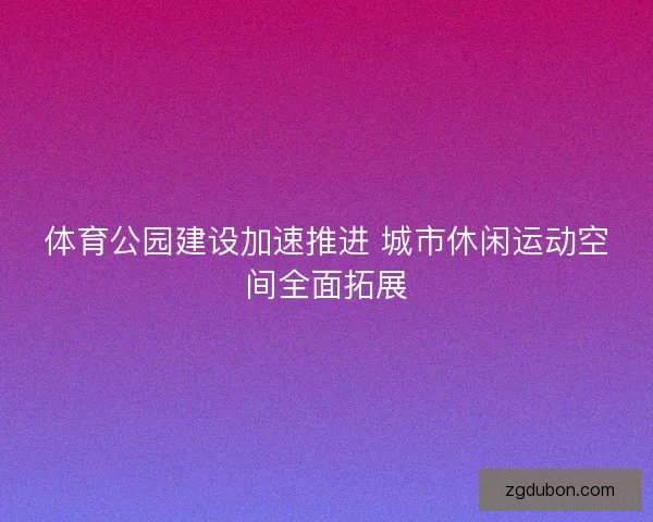 体育公园建设加速推进 城市休闲运动空间全面拓展 体育公园建设加速推进 城市休闲运动空间全面拓展