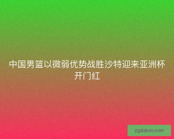 中国男篮以微弱优势战胜沙特迎来亚洲杯开门红