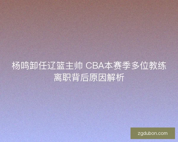 杨鸣卸任辽篮主帅 CBA本赛季多位教练离职背后原因解析
